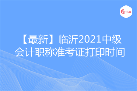 【最新】临沂2021中级会计职称准考证打印时间