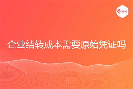 企业结转成本需要原始凭证吗 企业结转成本需要原始凭证吗