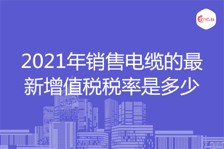 2021年销售电缆的最新增值税税率是多少