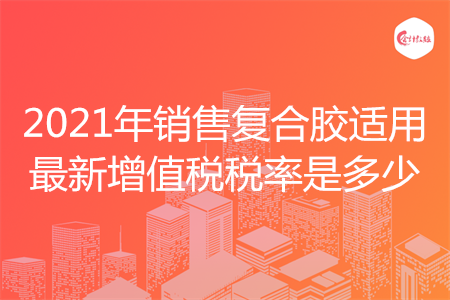 2021年销售复合胶适用最新增值税税率是多少