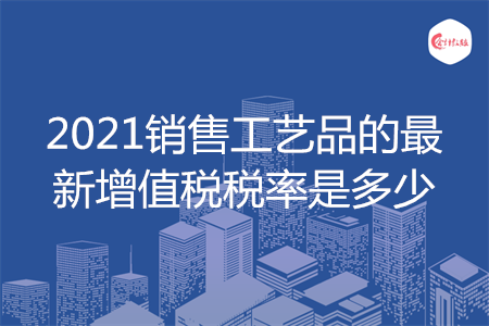 2021销售工艺品的最新增值税税率是多少