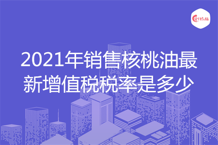 2021年销售核桃油最新增值税税率是多少