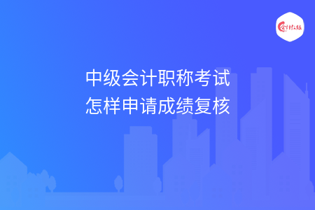 中級會計職稱考試怎樣申請成績復(fù)核
