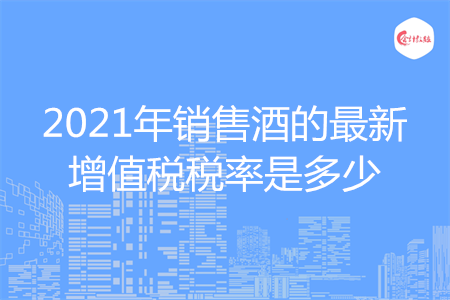 2021年销售酒的最新增值税税率是多少