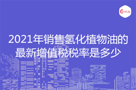 2021年銷售氫化植物油的最新增值稅稅率是多少