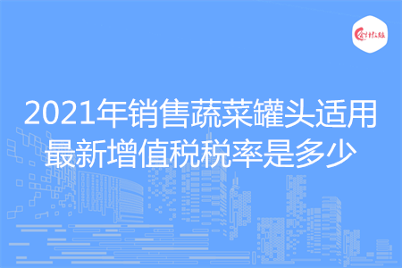 2021年销售蔬菜罐头适用最新增值税税率是多少