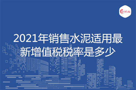 2021年销售水泥适用最新增值税税率是多少