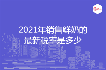 2021年銷售鮮奶的最新稅率是多少