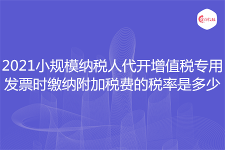 2021小規(guī)模納稅人代開(kāi)增值稅專用發(fā)票時(shí)繳納附加稅費(fèi)的稅率是多少