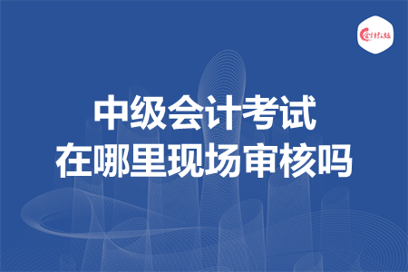 中级会计考试在哪里现场审核吗