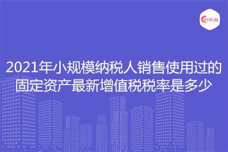 2021年小規(guī)模納稅人銷售使用過的固定資產(chǎn)最新增值稅稅率是多少