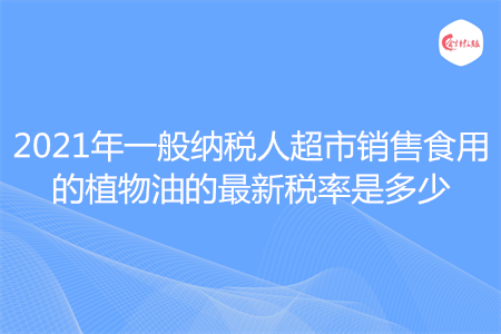 2021年一般納稅人超市銷售食用的植物油的最新稅率是多少