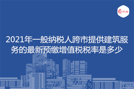 2021年一般納稅人跨市提供建筑服務(wù)的最新預(yù)繳增值稅稅率是多少