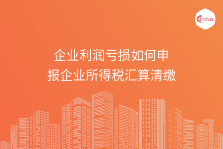 企业利润亏损如何申报企业所得税汇算清缴