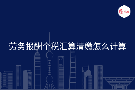 劳务报酬个税汇算清缴怎么计算
