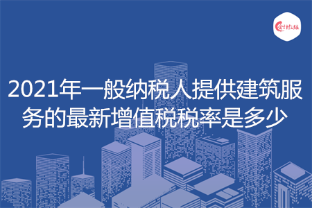 2021年一般納稅人提供建筑服務(wù)的最新增值稅稅率是多少