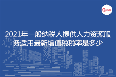 2021年一般納稅人提供人力資源服務適用最新增值稅稅率是多少