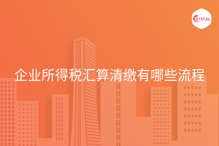企业所得税汇算清缴有哪些流程 企业所得税汇算清缴有哪些流程
