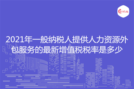 2021年一般納稅人提供人力資源外包服務的最新增值稅稅率是多少