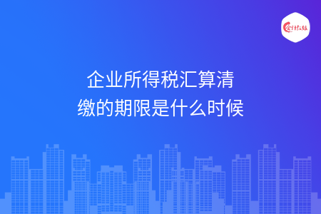 企业所得税汇算清缴的期限是什么时候 企业所得税汇算清缴的期限是什么时候