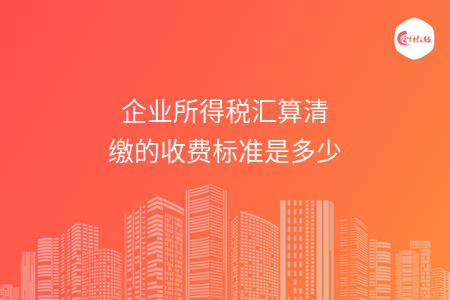 企业所得税汇算清缴的收费标准是多少 企业所得税汇算清缴的收费标准是多少