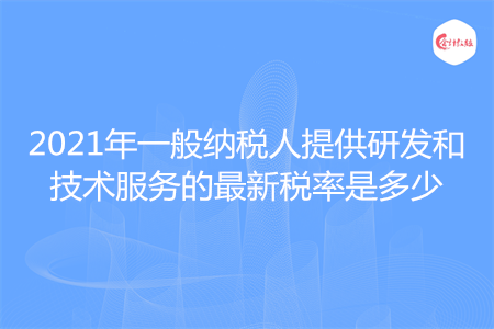 2021年一般納稅人提供研發(fā)和技術(shù)服務的最新稅率是多少