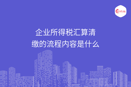 企业所得税汇算清缴的流程内容是什么 企业所得税汇算清缴的流程内容是什么