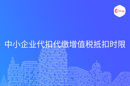 中小企业代扣代缴增值税抵扣时限