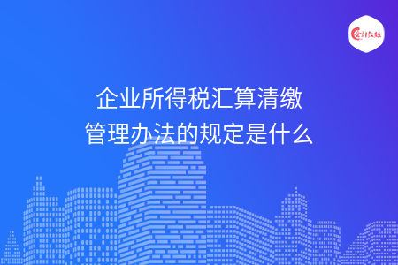 企业所得税汇算清缴管理办法的规定是什么