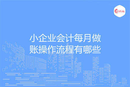 小企业会计每月做账操作流程有哪些