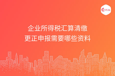 企业所得税汇算清缴更正申报需要哪些资料