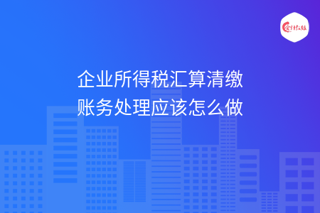 企业所得税汇算清缴账务处理应该怎么做