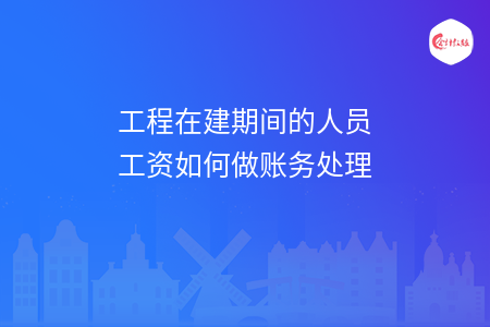 工程在建期间的人员工资如何做账务处理
