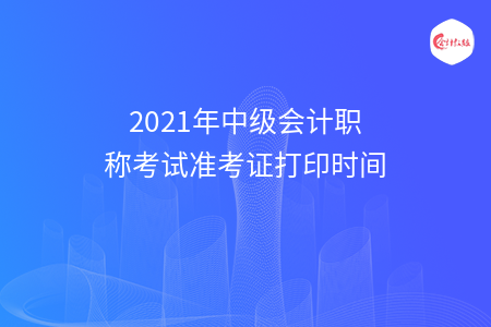 2021年中级会计职称考试准考证打印时间