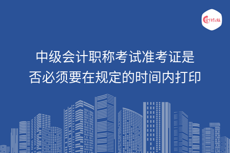 中级会计职称考试准考证是否必须要在规定的时间内打印