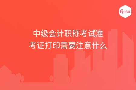 中级会计职称考试准考证打印需要注意什么