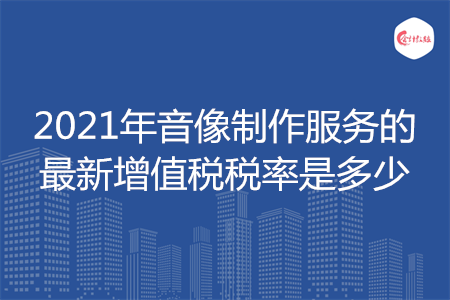 2021年音像制作服務的最新增值稅稅率是多少