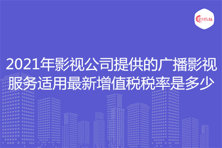 2021年影视公司提供的广播影视服务适用最新增值税税率是多少