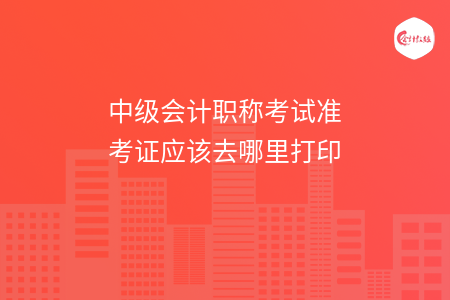 中级会计职称考试准考证应该去哪里打印