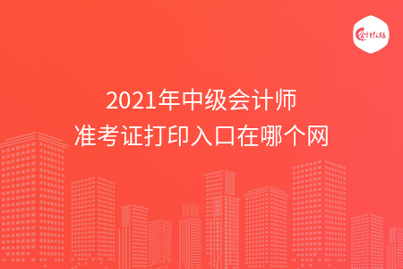 2021年中级会计师准考证打印入口在哪个网 2021年中级会计师准考证打印入口在哪个网