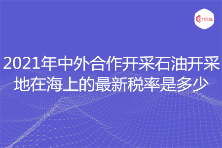 2021年中外合作开采石油开采地在海上的最新税率是多少
