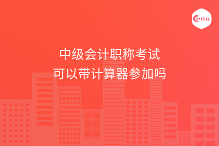 中級(jí)會(huì)計(jì)職稱考試可以帶計(jì)算器參加嗎