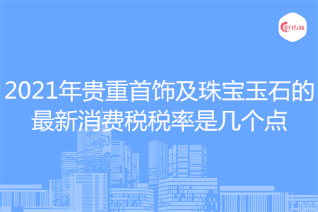 2021年贵重首饰及珠宝玉石的最新消费税税率是几个点