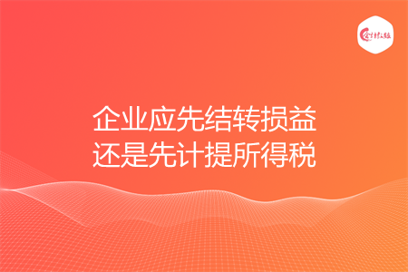 企業(yè)應(yīng)先結(jié)轉(zhuǎn)損益還是先計(jì)提所得稅