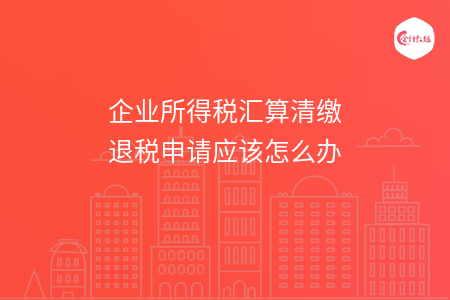 企业所得税汇算清缴退税申请应该怎么办