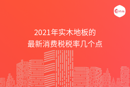 2021年实木地板的最新消费税税率几个点