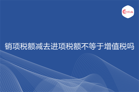 销项税额减去进项税额不等于增值税吗 销项税额减去进项税额不等于增值税吗