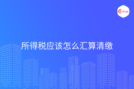 所得税应该怎么汇算清缴