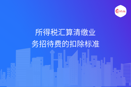 所得税汇算清缴业务招待费的扣除标准 所得税汇算清缴业务招待费的扣除标准
