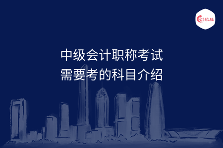 中級(jí)會(huì)計(jì)職稱考試需要考的科目介紹